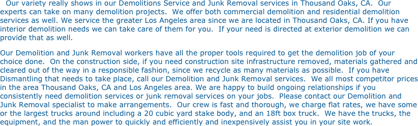 Our variety really shows in our Demolitions Service and Junk Removal services in Thousand Oaks, CA.  Our experts can take on many demolition projects.  We offer both commercial demolition and residential demolition services as well. We service the greater Los Angeles area since we are located in Thousand Oaks, CA. If you have interior demolition needs we can take care of them for you.  If your need is directed at exterior demolition we can provide that as well. 
Our Demolition and Junk Removal workers have all the proper tools required to get the demolition job of your choice done.  On the construction side, if you need construction site infrastructure removed, materials gathered and cleared out of the way in a responsible fashion, since we recycle as many materials as possible.  If you have Dismantling that needs to take place, call our Demolition and Junk Removal services.  We all most competitor prices in the area Thousand Oaks, CA and Los Angeles area. We are happy to build ongoing relationships if you consistently need demolition services or junk removal services on your jobs.  Please contact our Demolition and Junk Removal specialist to make arrangements.  Our crew is fast and thorough, we charge flat rates, we have some or the largest trucks around including a 20 cubic yard stake body, and an 18ft box truck.  We have the trucks, the equipment, and the man power to quickly and efficiently and inexpensively assist you in your site work.

